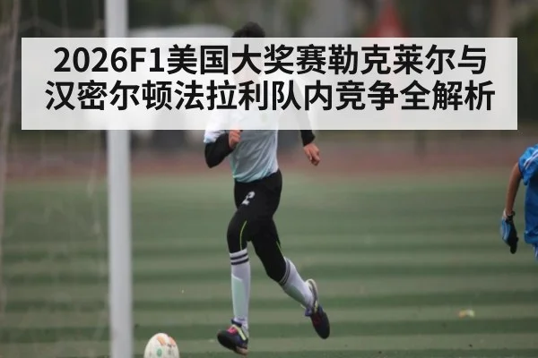 2026F1美国大奖赛勒克莱尔与汉密尔顿法拉利队内竞争全解析