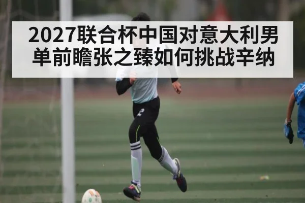 2027联合杯中国对意大利男单前瞻张之臻如何挑战辛纳